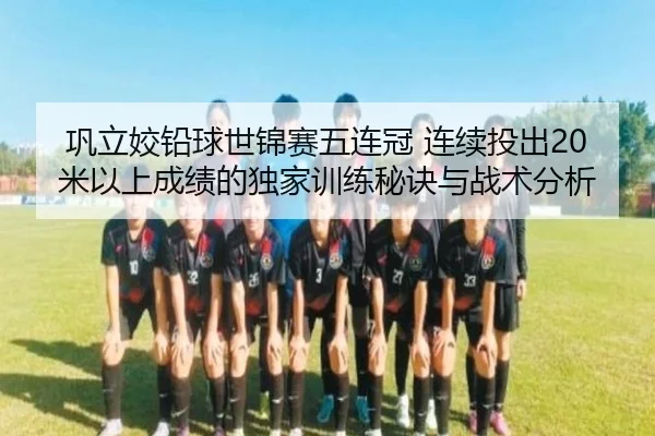 巩立姣铅球世锦赛五连冠 连续投出20米以上成绩的独家训练秘诀与战术分析