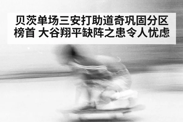 贝茨单场三安打助道奇巩固分区榜首 大谷翔平缺阵之患令人忧虑